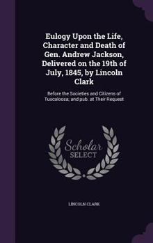 Hardcover Eulogy Upon the Life, Character and Death of Gen. Andrew Jackson, Delivered on the 19th of July, 1845, by Lincoln Clark: Before the Societies and Citi Book