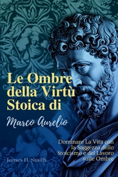 Le Ombre della Virtù Stoica di Marco Aurelio: Dominare La Vita con la Saggezza dello Stoicismo e del Lavoro sulle Ombre