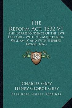 The Reform Act, 1832: The Correspondence Of The Late Earl Grey With His Majesty King William Iv. And With Sir Herbert Taylor, From Nov. 1830 To June 1832, Volume 1