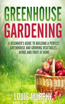 Paperback Greenhouse Gardening: A Beginner's Guide to Building a Perfect Greenhouse and growing Vegetables, Herbs and Fruit at Home Book