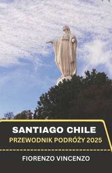 Przewodnik po podrózy Santiago w Chile 2025: Hipnotyzujaca podróz przez dusze Ameryki Poludniowej - zaprezentujac czarujace krajobrazy, ponadczasowe dziedzictwo i ukryte cuda (Polish Edition)