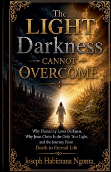 The Light Darkness Cannot Overcome Why Humanity Loves Darkness, Why Jesus Christ Is the Only True Light, and the Journey From Death to Eternal Life