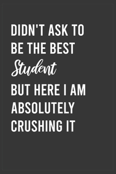 Didn't Ask To Be The Best Student But Here I Am Absolutely Crushing it: Funny Notebook, Appreciation / Thank You / Birthday Gift for for Student