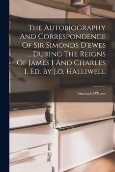 The Autobiography And Correspondence Of Sir Simonds D'ewes ... During The Reigns Of James I And Charles I, Ed. By J.o. Halliwell