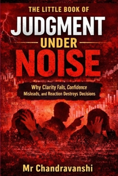 The Little Book Of Judgment Under Noise: Why Clarity Fails, Confidence Misleads, and Reaction Destroys Decisions