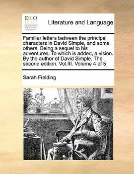 Familiar letters between the principal characters in David Simple, and some others. Being a sequel to his adventures. To which is added, a vision. By ... The second edition. Vol.III. Volume 4 of 5