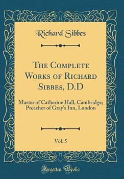 The Complete Works of Richard Sibbes, D.D, Vol. 5: Master of Catherine Hall, Cambridge; Preacher of Gray's Inn, London