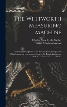The Whitworth Measuring Machine: Including Descriptions of the Surface Plates, Gauges, and Other Measuring Instruments, Made by Sir Joseph Whitworth, Bart., C.E. F.R.S. D.C.L. Ll.D. &c