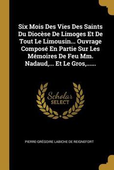 Six Mois Des Vies Des Saints Du Dioc�se de Limoges Et de Tout Le Limousin... Ouvrage Compos� En Partie Sur Les M�moires de Feu MM. Nadaud, ... Et Le Gros, ......