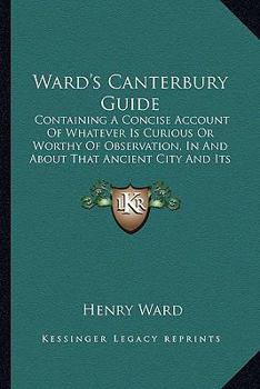 Paperback Ward's Canterbury Guide: Containing A Concise Account Of Whatever Is Curious Or Worthy Of Observation, In And About That Ancient City And Its S Book