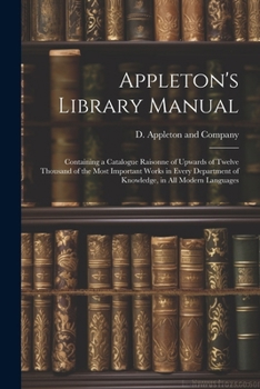 Paperback Appleton's Library Manual: Containing a Catalogue Raisonne of Upwards of Twelve Thousand of the Most Important Works in Every Department of Knowl Book