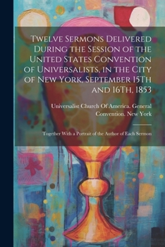 Twelve Sermons Delivered During the Session of the United States Convention of Universalists, in the City of New York, September 15Th and 16Th, 1853: ... With a Portrait of the Author of Each Sermon