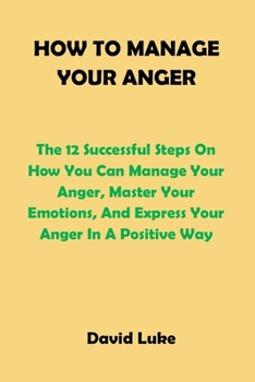 Paperback How to Manage Your Anger: The 12 Successful Steps On How You Can Manage Your Anger, Master Your Emotions, And Express Your Anger In A Positive W Book