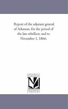 Report of the adjutant general of Arkansas, for the period of the late rebellion, and to November 1, 1866.