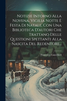 Notizie Intorno Alla Novena, Vigilia Notte E Festa Di Natale, Con Una Biblioteca D'autori Che Trattano Delle Questioni Spettanti Alla Nascita Del Redentore... (Italian Edition)