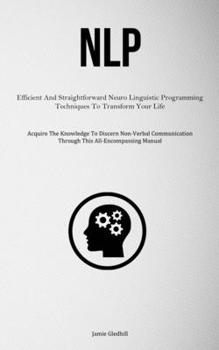 Paperback Nlp: Efficient And Straightforward Neuro Linguistic Programming Techniques To Transform Your Life (Acquire The Knowledge To Discern Non-Verbal Communi Book