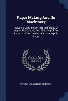 Paper Making and Its Machinery: Including Chapters on the Tub Sizing of Paper, the Coating and Finishing of Art Paper and the Coating of Photographic Paper