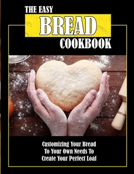 The Easy Bread Cookbook: Customizing Your Bread To Your Own Needs To Create Your Perfect Loaf