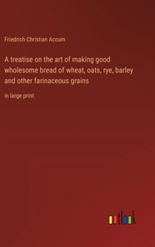 Hardcover A treatise on the art of making good wholesome bread of wheat, oats, rye, barley and other farinaceous grains: in large print Book