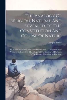 The Analogy Of Religion, Natural And Revealed, To The Constitution And Course Of Nature: To Which Are Added Two Brief Dissertations ...: Together With ... At The Primary Visitation, In The Year