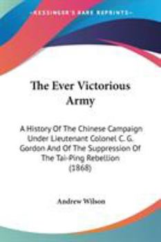 The "Ever-Victorious Army,": A History of the Chinese Campaign Under Lt.-Col. C.G. Gordon ... and of the Suppression of the Tai-Ping Rebellion