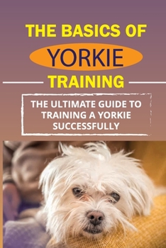Paperback The Basics Of Yorkie Training: The Ultimate Guide To Training A Yorkie Successfully: How To Discipline Your Yorkie Book