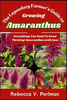 The Legendary Farmer's Guide to Growing Amaranthus: Everything You Need To Grow Thriving Amaranthus with Ease