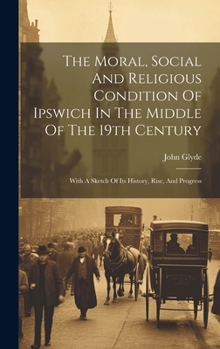 Hardcover The Moral, Social And Religious Condition Of Ipswich In The Middle Of The 19th Century: With A Sketch Of Its History, Rise, And Progress Book