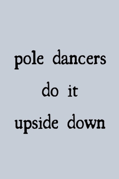 Pole dancers do it upside down: novelty notebook for pole dancers 6"x9"