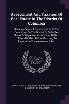 Assessment And Taxation Of Real Estate In The District Of Columbia: Hearings Before A Subcommittee Of The Committee On The District Of Columbia House ... An Inquiry Into The Assessment And...