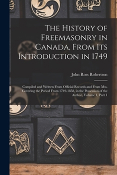 The History of Freemasonry in Canada, From Its Introduction in 1749: Compiled and Written From Official Records and From Mss. Covering the Period From ... Possession of the Author, Volume 1, part 1