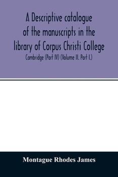 A descriptive catalogue of the manuscripts in the library of Corpus Christi College, Cambridge (Part IV) (Volume II. Part I.)