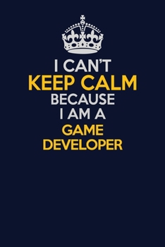 I Can't Keep Calm Because I Am A Game Developer: Career journal, notebook and writing journal for encouraging men, women and kids. A framework for building your career.
