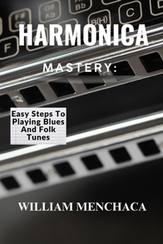 Harmonica Mastery: EASY STEPS TO PLAYING BLUES AND FOLK TUNES: Unlock Your Harmonica Potential: Learn Blues Licks, Folk Tunes, and Essential Playing T