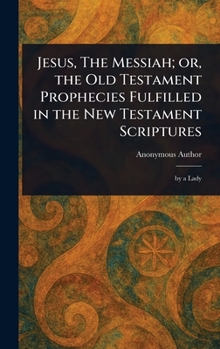 Jesus, The Messiah; or, the Old Testament Prophecies Fulfilled in the New Testament Scriptures