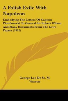 A Polish Exile With Napoleon, Embodying the Letters of Captain Piontkowski to General Sir Robert Wilson and Many Documents From the Lowe Papers, the ... Lofft Correspondence, and the French And...