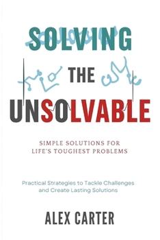Solving the Unsolvable: Simple Solutions for Life's Toughest Problems: Practical Strategies to Tackle Challenges and Create Lasting Solutions
