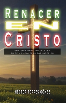 Renacer en Cristo: Una Guía Para Fortalecer Tu Fe Y Encontrar Paz Interior