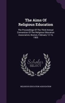 The Aims Of Religious Education: The Proceedings Of The Third Annual Convention Of The Religious Education Association, Boston, February 12-16, 1905