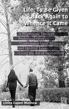 Life; To be Given Back Again to Whence it Came: A Pilgrimage Through Prolonged Grief, Confronting Grief Illiteracy and Healing Loss Using the Art of Storytelling