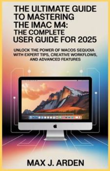 The Ultimate Guide to Mastering the iMac M4: The Complete User Guide for 2025: Unlock the Power of macOS Sequoia with Expert Tips, Creative Workflows, and Advanced Features