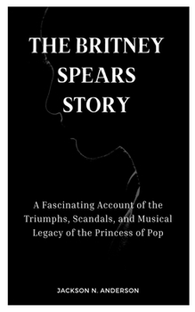 THE BRITNEY SPEARS STORY: A Fascinating Account of the Triumphs, Scandals, and Musical Legacy of the Princess of Pop