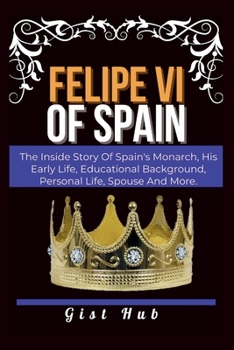 Paperback Felipe VI of Spain: The Inside Story Of Spain's Monarch, His Early Life, Educational Background, Personal Life, Spouse And More. Book