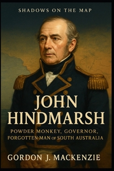 John Hindmarsh: Powder Monkey, Governor, Forgotten Man of South Australia (Shadows on the Map)