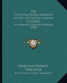 Paperback The Principal Works Relative To The Dutch East Indian Colonies: A Systematic Catalog Of Books (1908) Book