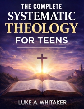 The Complete Systematic Theology for Teens: 52 Clear Biblical Answers to Life’s Biggest Questions to Build Understanding, Confidence, and Faith