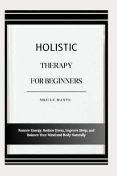 HOLISTIC THERAPY FOR BEGINNERS: Restore Energy, Reduce Stress, Improve Sleep, and Balance Your Mind and Body Naturally