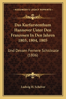 Das Kurfurstenthum Hannover Unter Den Franzosen In Den Jahren 1803, 1804, 1805: Und Dessen Fernere Schicksale (1806)