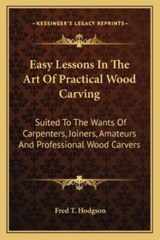 Easy Lessons in the Art of Practical Wood Carving: Suited to the Wants of Carpenters, Joiners, Amateurs and Professional Wood Carvers...