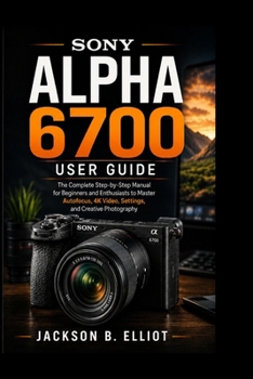 Sony Alpha 6700 User Guide: The Complete Step-by-Step Manual for Beginners and Enthusiasts to Master Autofocus, 4K Video, Camera Settings, and Creative Photography Like a Pro
